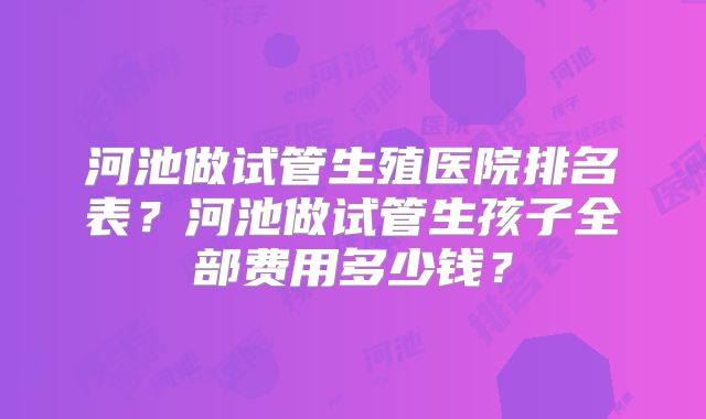河池做试管生殖医院排名表？河池做试管生孩子全部费用多少钱？