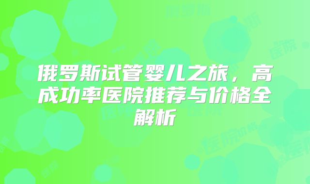 俄罗斯试管婴儿之旅，高成功率医院推荐与价格全解析