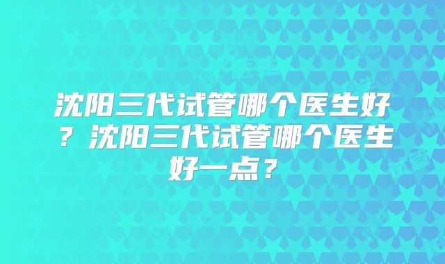 沈阳三代试管哪个医生好?沈阳三代试管哪个医生好一点?