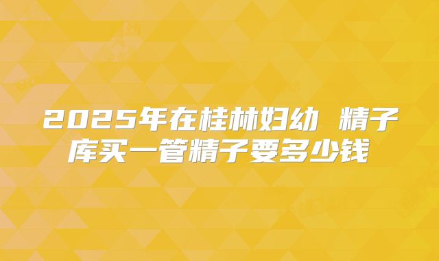 2025年在桂林妇幼 精子库买一管精子要多少钱