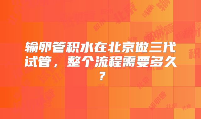 输卵管积水在北京做三代试管，整个流程需要多久？