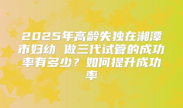 2025年高龄失独在湘潭市妇幼 做三代试管的成功率有多少?如何提升成功率