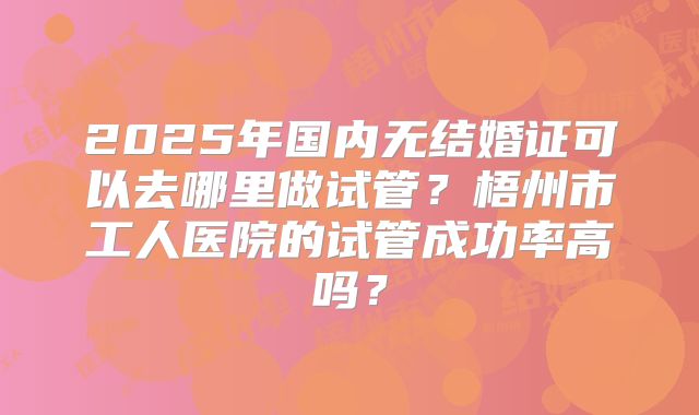 2025年国内无结婚证可以去哪里做试管？梧州市工人医院的试管成功率高吗？