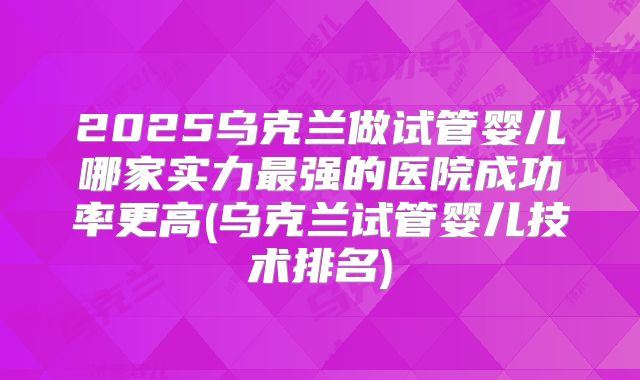 2025乌克兰做试管婴儿哪家实力最强的医院成功率更高(乌克兰试管婴儿技术排名)
