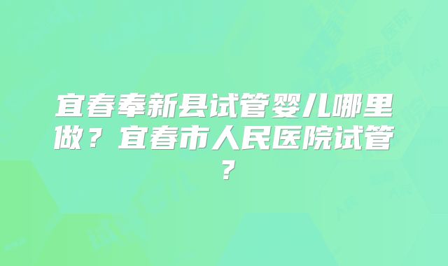 宜春奉新县试管婴儿哪里做？宜春市人民医院试管？