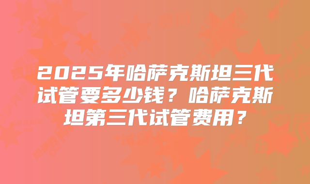 2025年哈萨克斯坦三代试管要多少钱？哈萨克斯坦第三代试管费用？