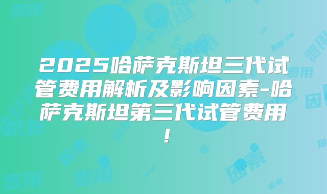 2025哈萨克斯坦三代试管费用解析及影响因素-哈萨克斯坦第三代试管费用！