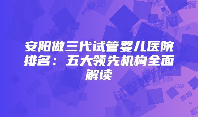 安阳做三代试管婴儿医院排名：五大领先机构全面解读