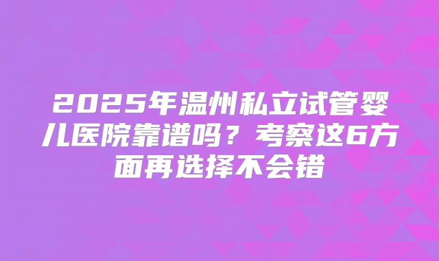 2025年温州私立试管婴儿医院靠谱吗？考察这6方面再选择不会错