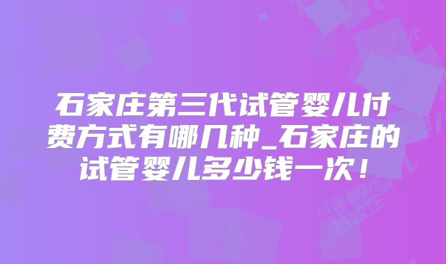 石家庄第三代试管婴儿付费方式有哪几种_石家庄的试管婴儿多少钱一次!