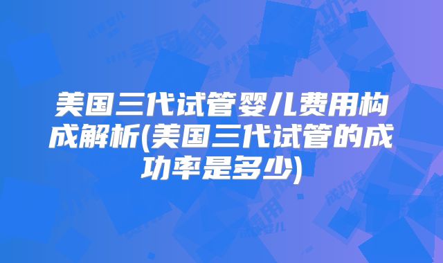 美国三代试管婴儿费用构成解析(美国三代试管的成功率是多少)