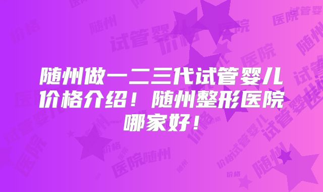 随州做一二三代试管婴儿价格介绍!随州整形医院哪家好!