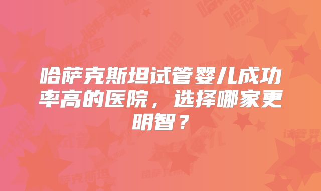 哈萨克斯坦试管婴儿成功率高的医院,选择哪家更明智?