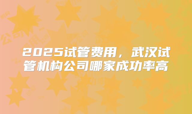 2025试管费用，武汉试管机构公司哪家成功率高