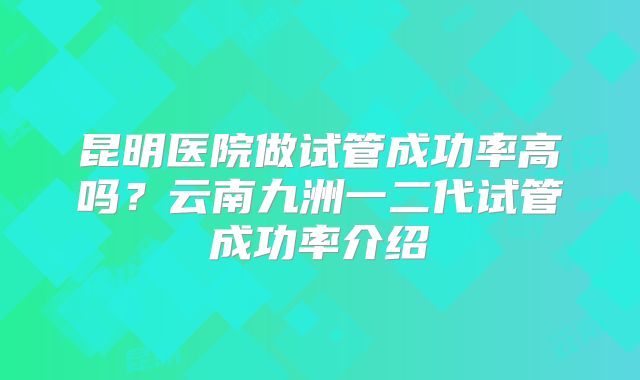 昆明医院做试管成功率高吗？云南九洲一二代试管成功率介绍