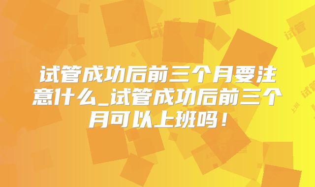 试管成功后前三个月要注意什么_试管成功后前三个月可以上班吗！