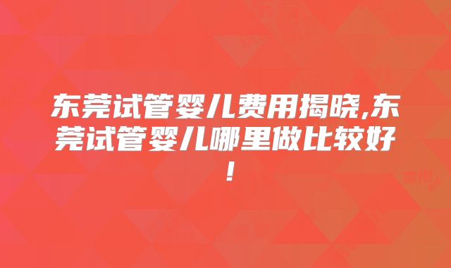 东莞试管婴儿费用揭晓,东莞试管婴儿哪里做比较好！