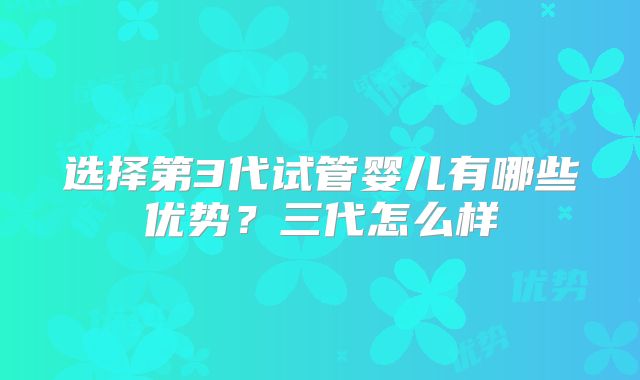 选择第3代试管婴儿有哪些优势?三代怎么样