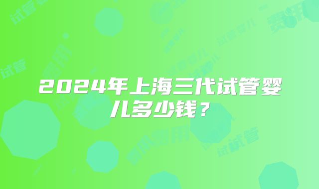 2024年上海三代试管婴儿多少钱？