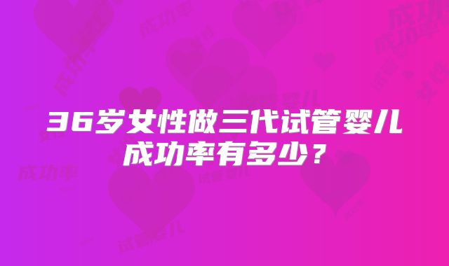36岁女性做三代试管婴儿成功率有多少？