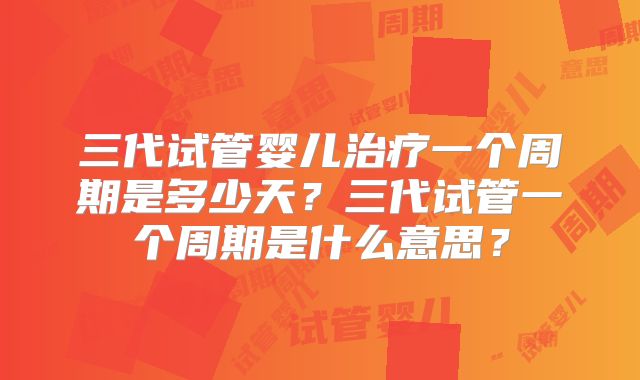 三代试管婴儿治疗一个周期是多少天?三代试管一个周期是什么意思?