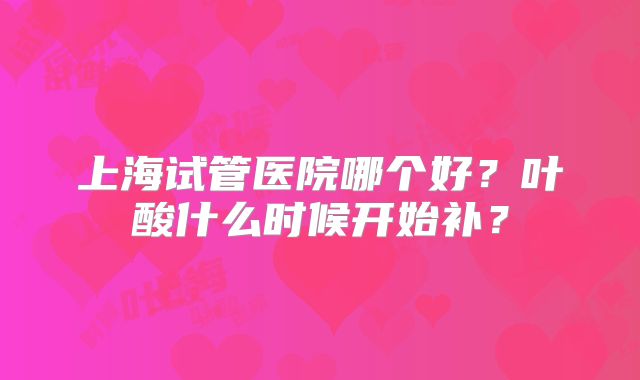 上海试管医院哪个好？叶酸什么时候开始补？