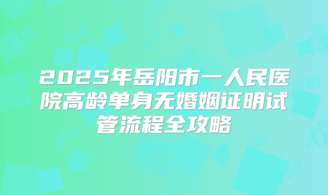 2025年岳阳市一人民医院高龄单身无婚姻证明试管流程全攻略