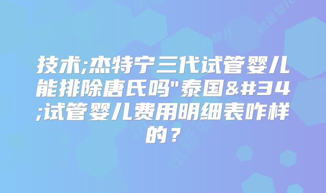 技术;杰特宁三代试管婴儿能排除唐氏吗"泰国"试管婴儿费用明细表咋样的？