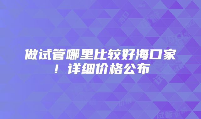 做试管哪里比较好海口家！详细价格公布