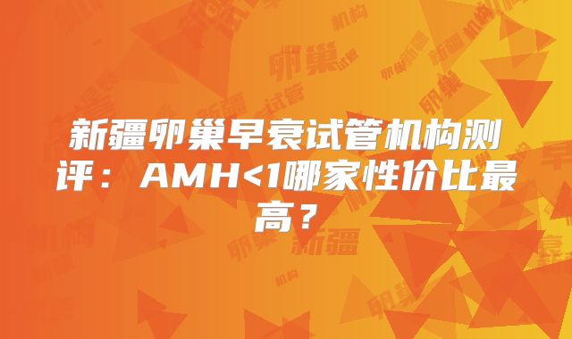 新疆卵巢早衰试管机构测评：AMH<1哪家性价比最高？