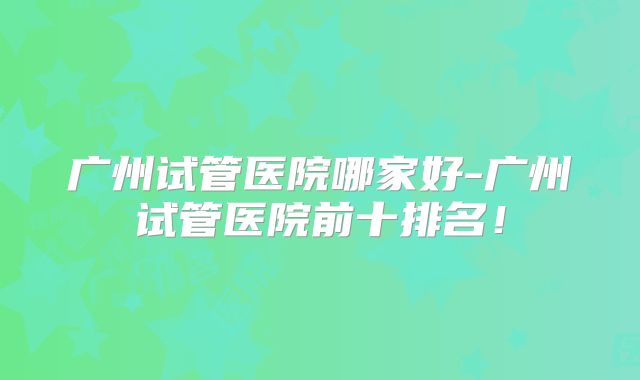 广州试管医院哪家好-广州试管医院前十排名!