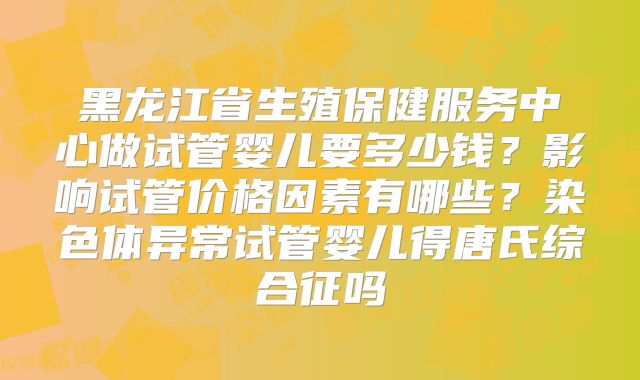 黑龙江省生殖保健服务中心做试管婴儿要多少钱?影响试管价格因素有哪些?染色体异常试管婴儿得唐氏综合征吗