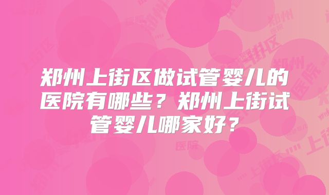 郑州上街区做试管婴儿的医院有哪些?郑州上街试管婴儿哪家好?