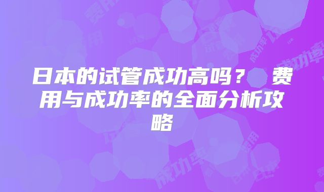 日本的试管成功高吗？ 费用与成功率的全面分析攻略
