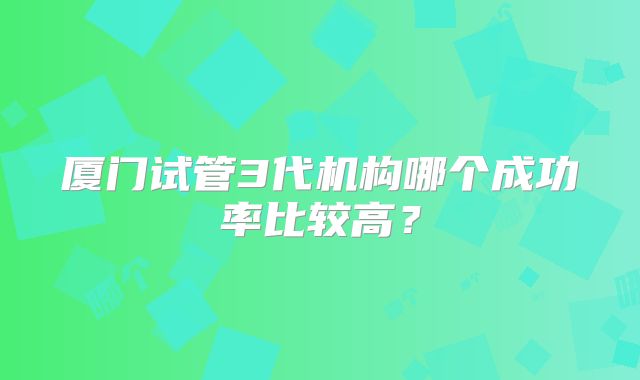 厦门试管3代机构哪个成功率比较高？