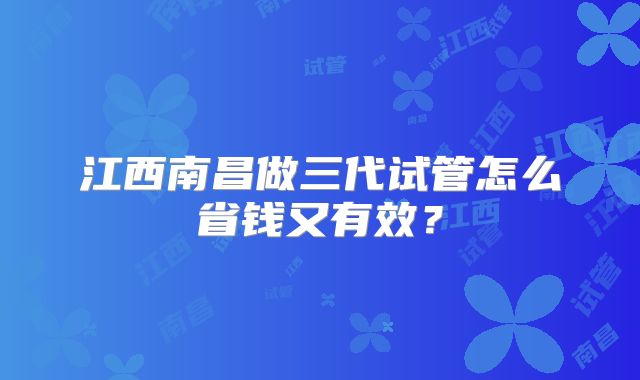 江西南昌做三代试管怎么省钱又有效？