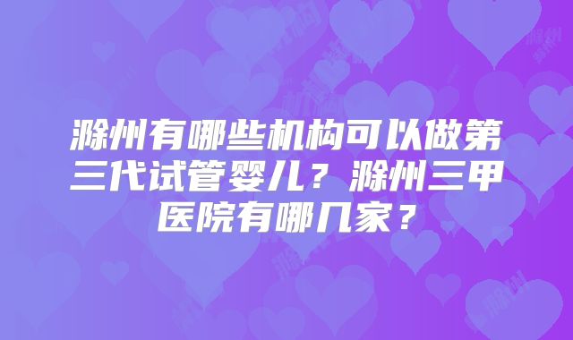 滁州有哪些机构可以做第三代试管婴儿？滁州三甲医院有哪几家？