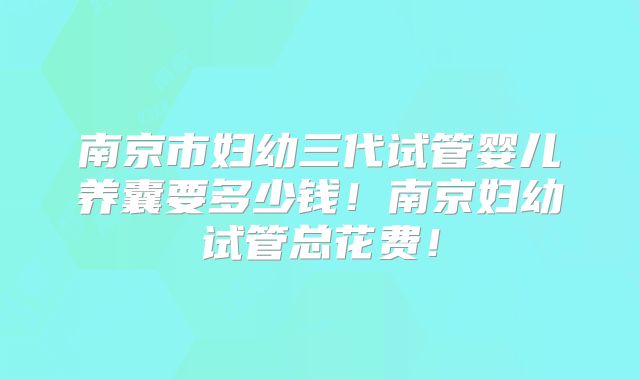 南京市妇幼三代试管婴儿养囊要多少钱！南京妇幼试管总花费！