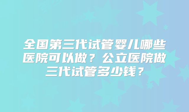 全国第三代试管婴儿哪些医院可以做?公立医院做三代试管多少钱?