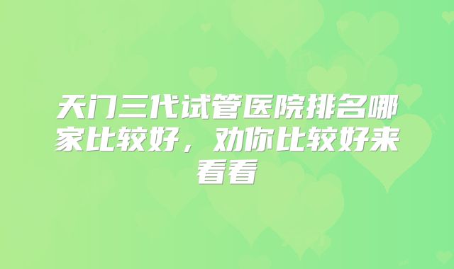 天门三代试管医院排名哪家比较好，劝你比较好来看看