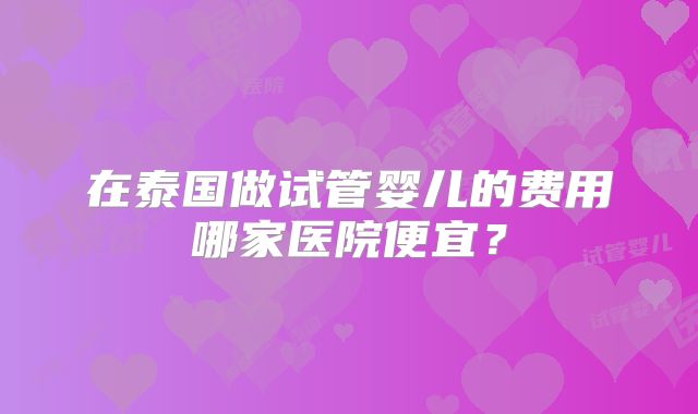 在泰国做试管婴儿的费用哪家医院便宜?