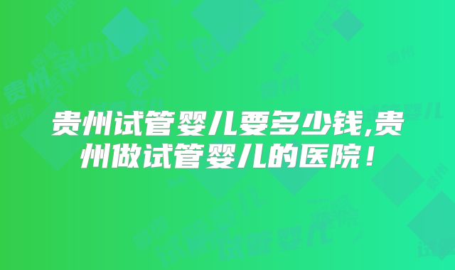 贵州试管婴儿要多少钱,贵州做试管婴儿的医院！