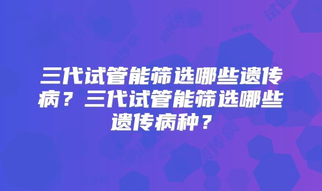 三代试管能筛选哪些遗传病？三代试管能筛选哪些遗传病种？