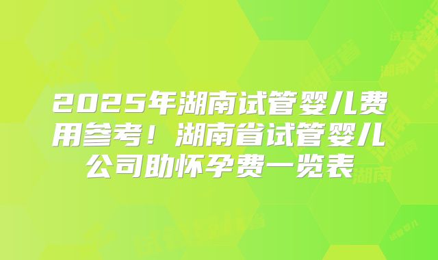 2025年湖南试管婴儿费用参考！湖南省试管婴儿公司助怀孕费一览表