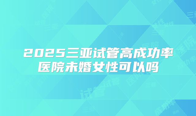 2025三亚试管高成功率医院未婚女性可以吗