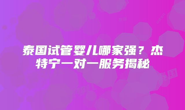 泰国试管婴儿哪家强？杰特宁一对一服务揭秘