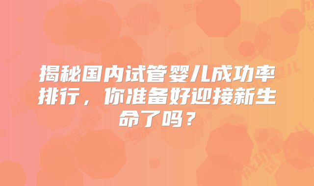 揭秘国内试管婴儿成功率排行，你准备好迎接新生命了吗？