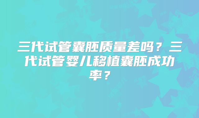 三代试管囊胚质量差吗？三代试管婴儿移植囊胚成功率？