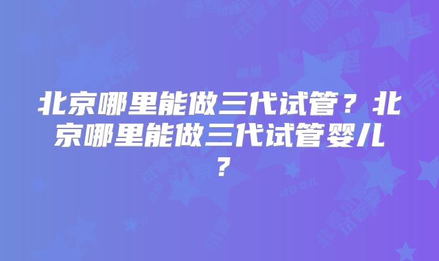 北京哪里能做三代试管?北京哪里能做三代试管婴儿?