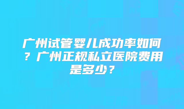 广州试管婴儿成功率如何？广州正规私立医院费用是多少？